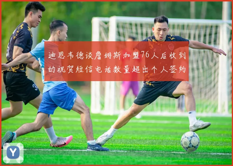 迪恩韦德谈詹姆斯加盟76人后收到的祝贺短信电话数量超出个人签约经历