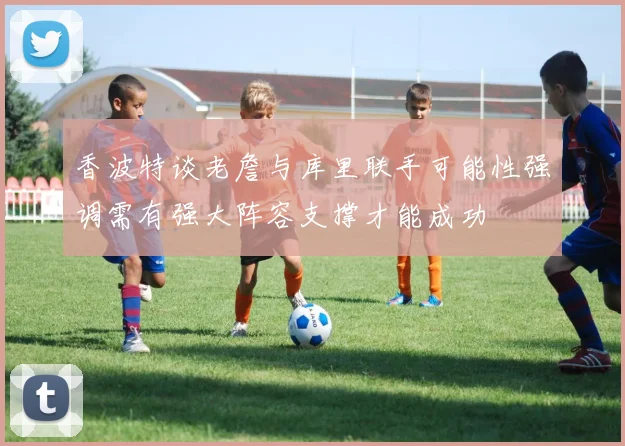 香波特谈老詹与库里联手可能性强调需有强大阵容支撑才能成功