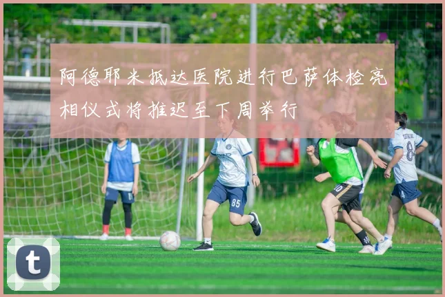 阿德耶米抵达医院进行巴萨体检亮相仪式将推迟至下周举行