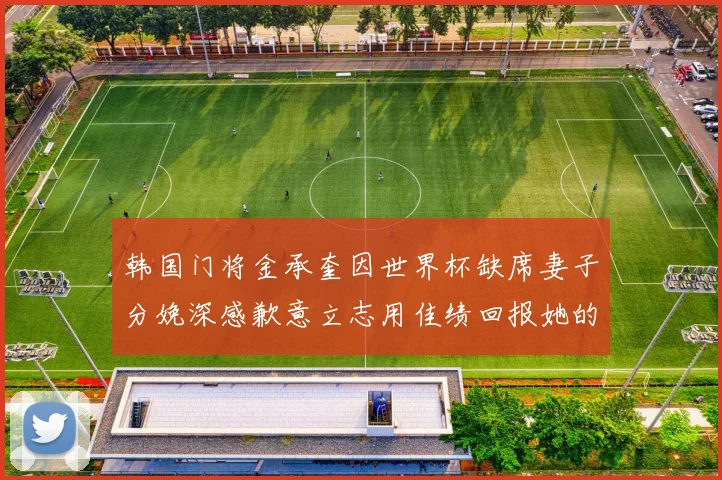 韩国门将金承奎因世界杯缺席妻子分娩深感歉意立志用佳绩回报她的支持