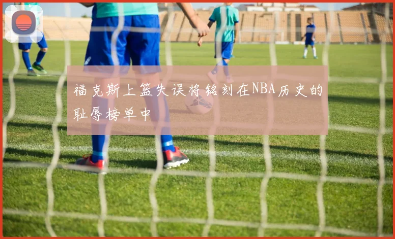福克斯上篮失误将铭刻在NBA历史的耻辱榜单中