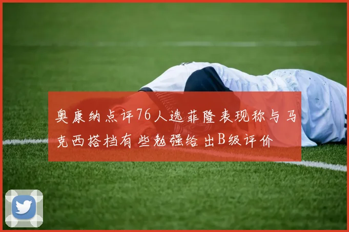 奥康纳点评76人选菲隆表现称与马克西搭档有些勉强给出B级评价