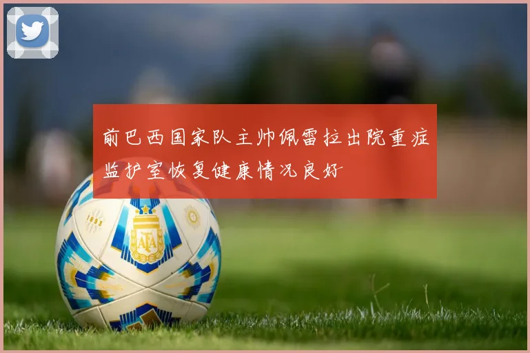前巴西国家队主帅佩雷拉出院重症监护室恢复健康情况良好