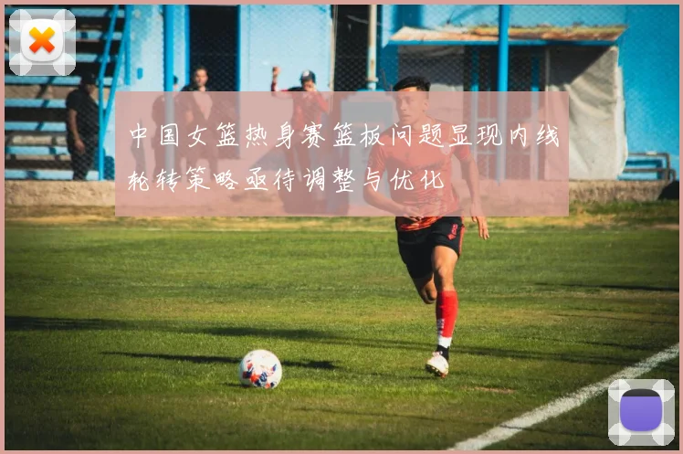 中国女篮热身赛篮板问题显现内线轮转策略亟待调整与优化