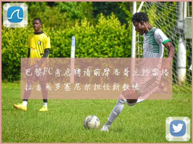 巴黎FC考虑聘请前摩洛哥主帅雷格拉吉或罗塞尼尔担任新教练