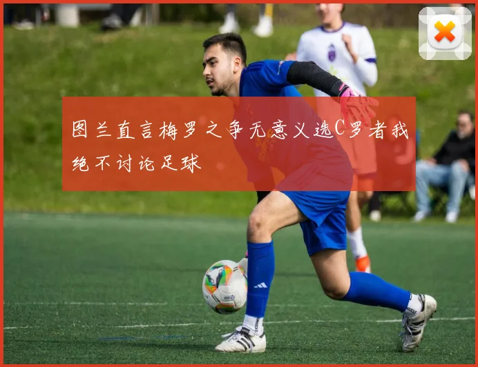 图兰直言梅罗之争无意义选C罗者我绝不讨论足球