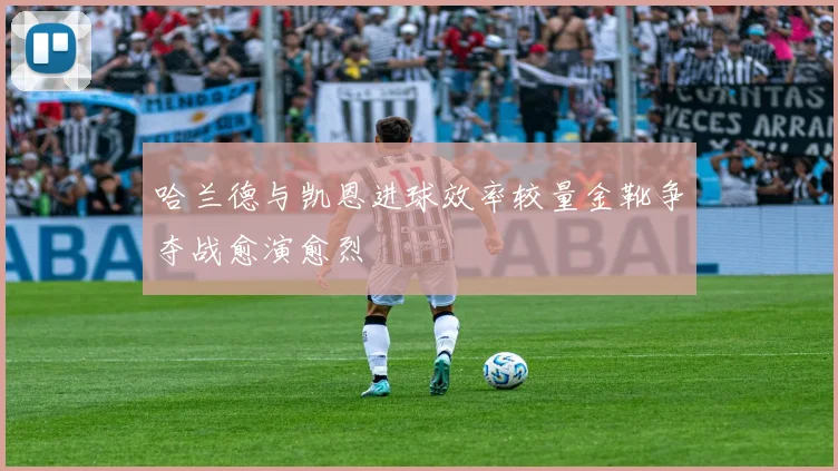 哈兰德与凯恩进球效率较量金靴争夺战愈演愈烈