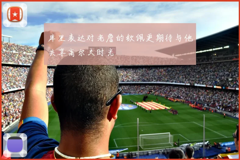 库里表达对老詹的钦佩更期待与他共享高尔夫时光