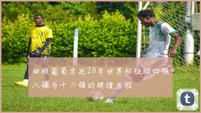 回顾葡萄牙近20年世界杯征程四强八强与十六强的辉煌历程