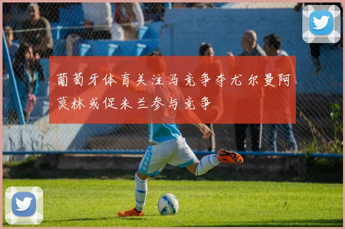 葡萄牙体育关注马竞争夺尤尔曼阿莫林或促米兰参与竞争