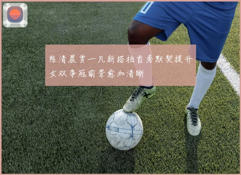 陈清晨贾一凡新搭档首秀默契提升女双争冠前景愈加清晰