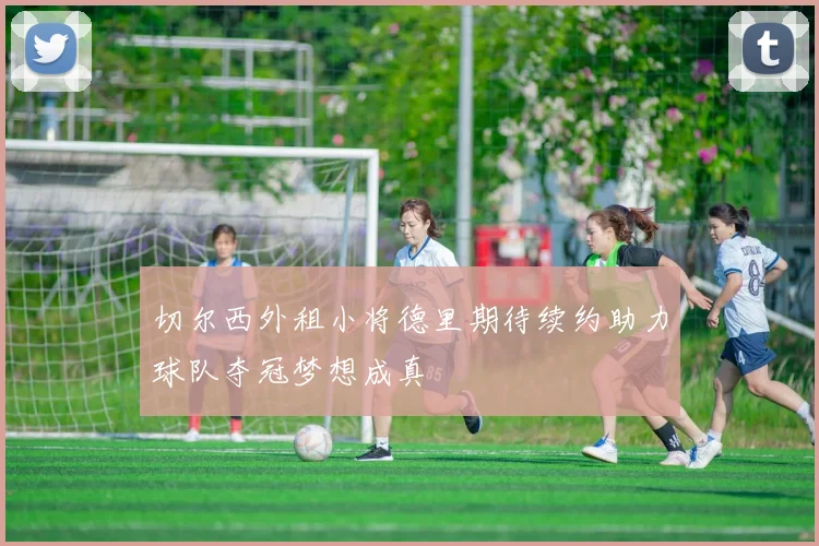 切尔西外租小将德里期待续约助力球队夺冠梦想成真
