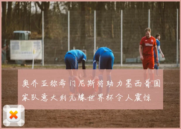 奥乔亚称希门尼斯将助力墨西哥国家队意大利无缘世界杯令人震惊