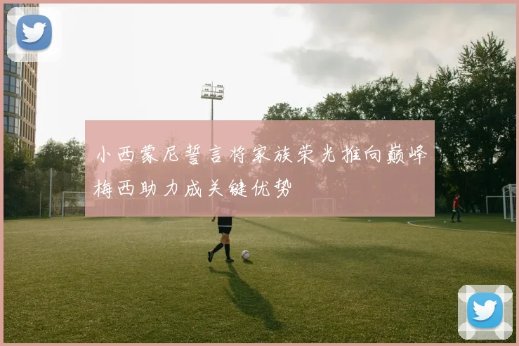小西蒙尼誓言将家族荣光推向巅峰梅西助力成关键优势