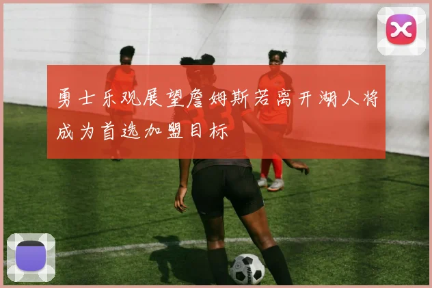 勇士乐观展望詹姆斯若离开湖人将成为首选加盟目标